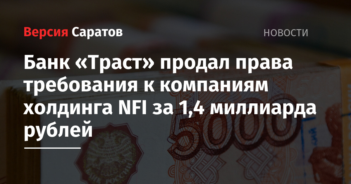 Банк Траст продал права требования к компаниям холдинга NFI за 1,4 миллиарда рублей  ИА Версия-Саратов